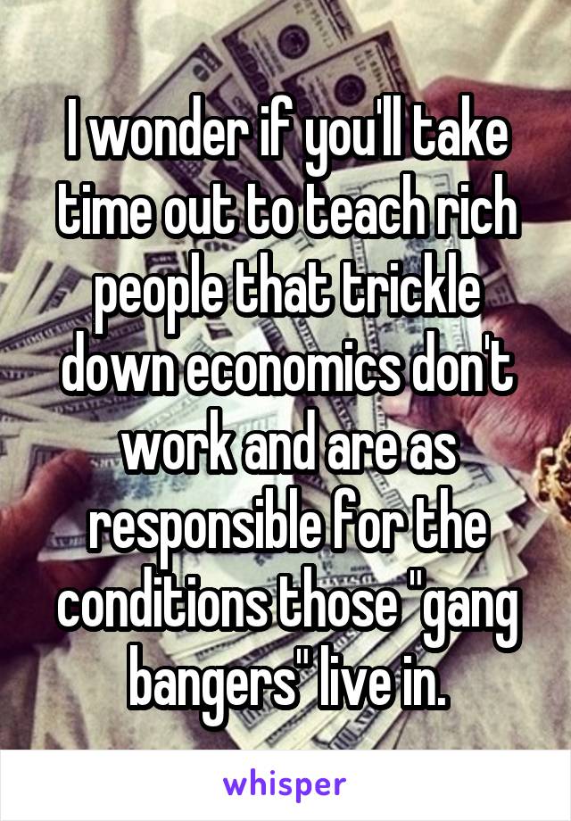 I wonder if you'll take time out to teach rich people that trickle down economics don't work and are as responsible for the conditions those "gang bangers" live in.