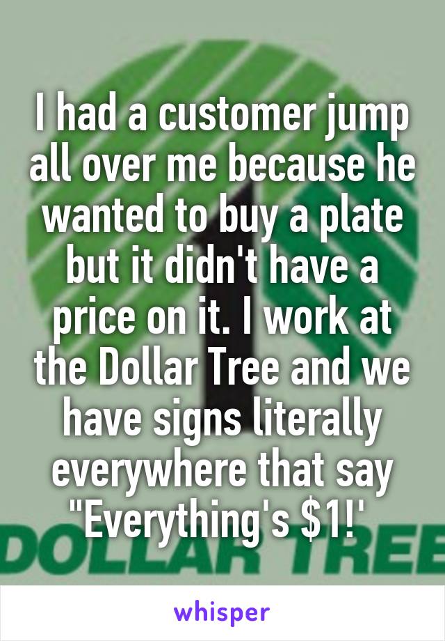 I had a customer jump all over me because he wanted to buy a plate but it didn't have a price on it. I work at the Dollar Tree and we have signs literally everywhere that say "Everything's $1!' 