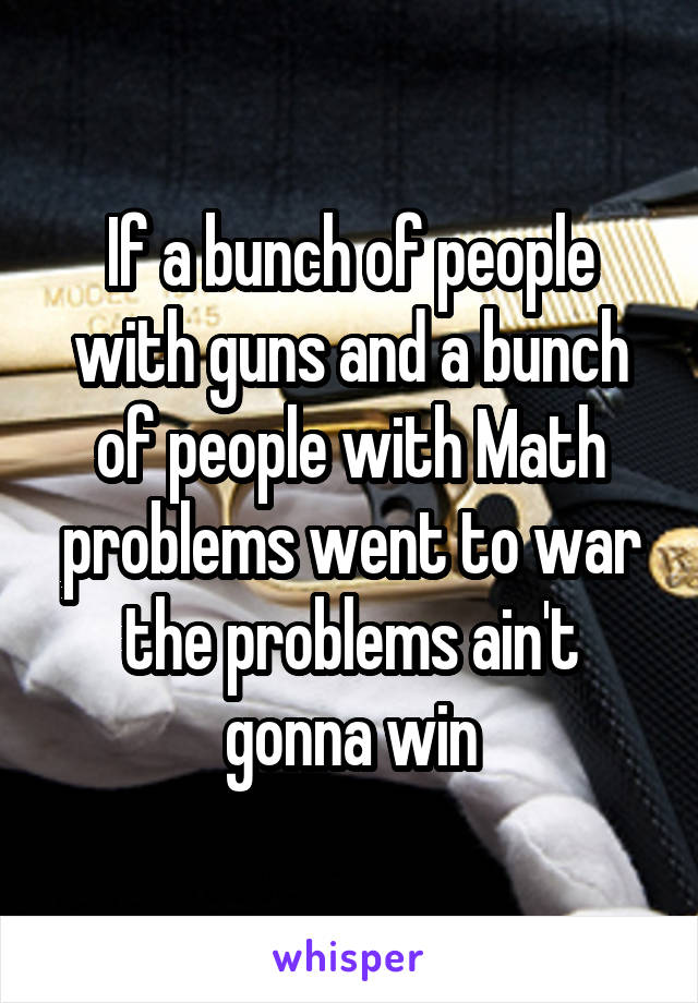If a bunch of people with guns and a bunch of people with Math problems went to war the problems ain't gonna win
