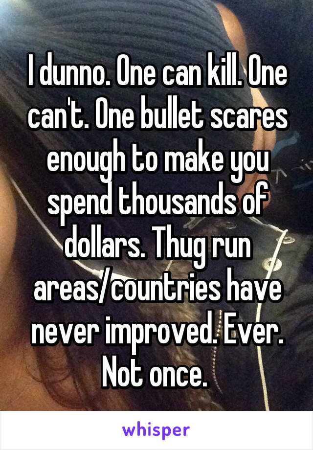 I dunno. One can kill. One can't. One bullet scares enough to make you spend thousands of dollars. Thug run areas/countries have never improved. Ever. Not once. 