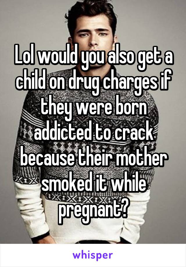 Lol would you also get a child on drug charges if they were born addicted to crack because their mother smoked it while pregnant?