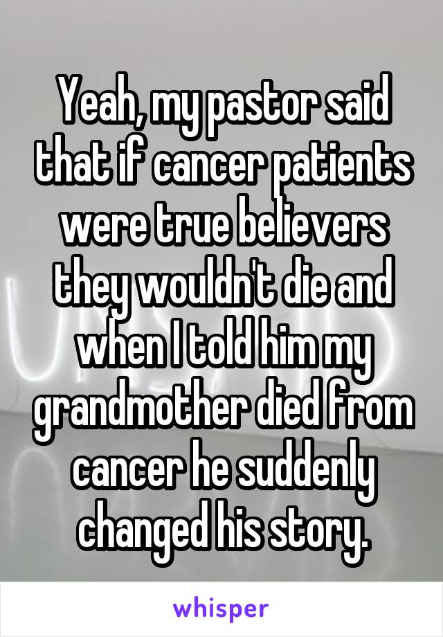 Yeah, my pastor said that if cancer patients were true believers they wouldn't die and when I told him my grandmother died from cancer he suddenly changed his story.