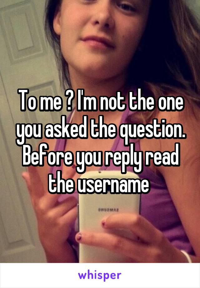 To me ? I'm not the one you asked the question. Before you reply read the username 