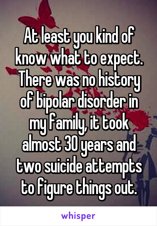 At least you kind of know what to expect. There was no history of bipolar disorder in my family, it took almost 30 years and two suicide attempts to figure things out.