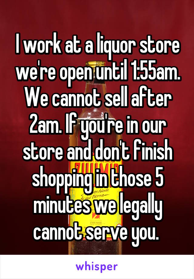I work at a liquor store we're open until 1:55am. We cannot sell after 2am. If you're in our store and don't finish shopping in those 5 minutes we legally cannot serve you. 