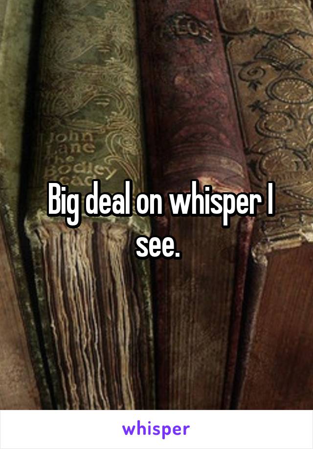  Big deal on whisper I see.