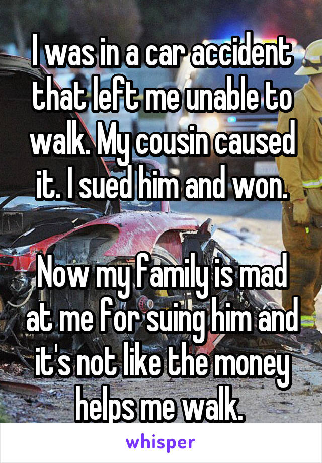I was in a car accident that left me unable to walk. My cousin caused it. I sued him and won.

Now my family is mad at me for suing him and it's not like the money helps me walk. 
