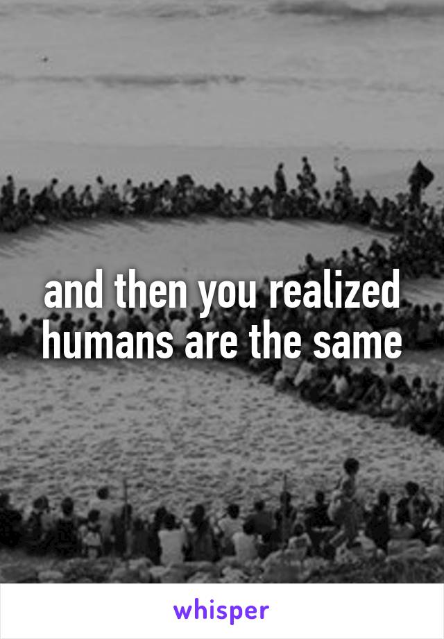 and then you realized humans are the same
