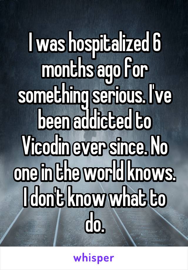 I was hospitalized 6 months ago for something serious. I've been addicted to Vicodin ever since. No one in the world knows. I don't know what to do.