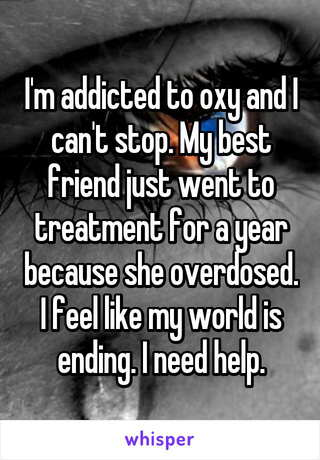 I'm addicted to oxy and I can't stop. My best friend just went to treatment for a year because she overdosed. I feel like my world is ending. I need help.