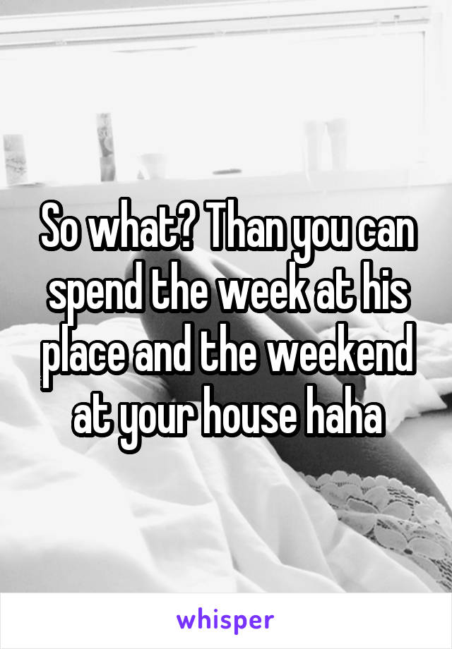 So what? Than you can spend the week at his place and the weekend at your house haha