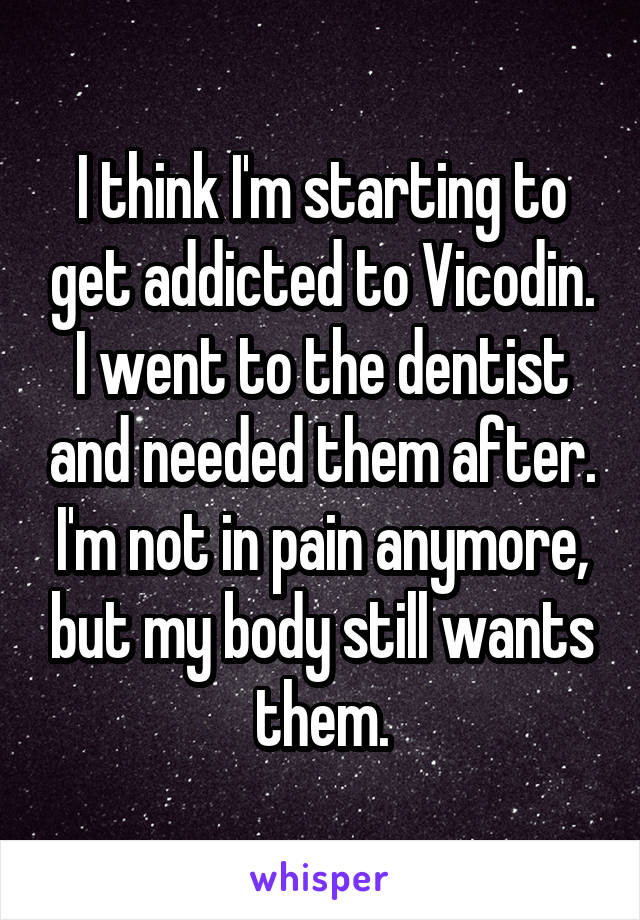 I think I'm starting to get addicted to Vicodin. I went to the dentist and needed them after. I'm not in pain anymore, but my body still wants them.