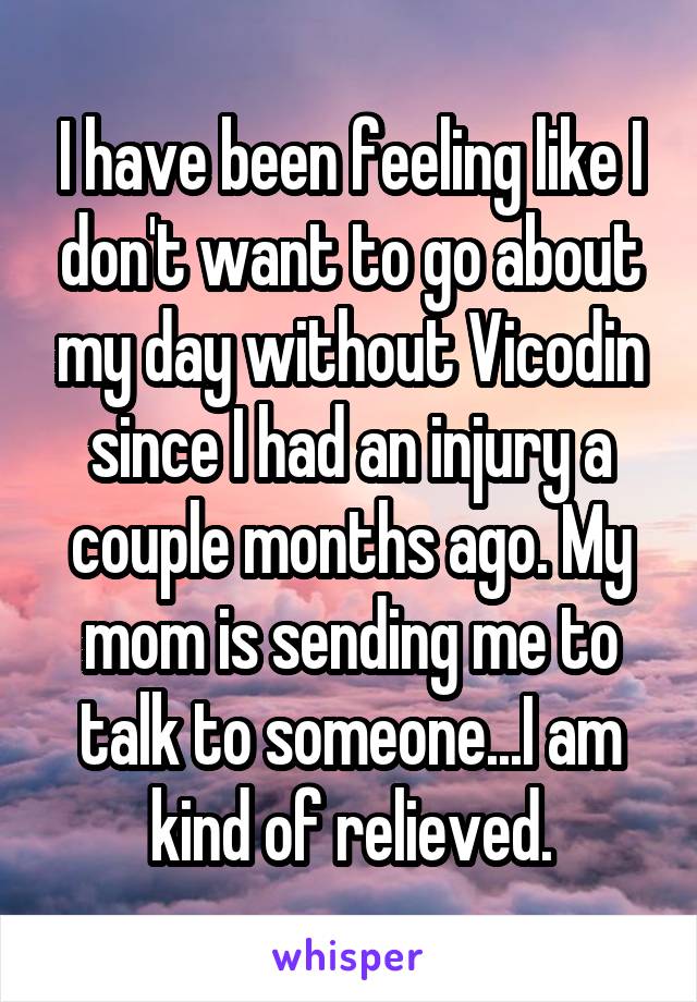 I have been feeling like I don't want to go about my day without Vicodin since I had an injury a couple months ago. My mom is sending me to talk to someone...I am kind of relieved.