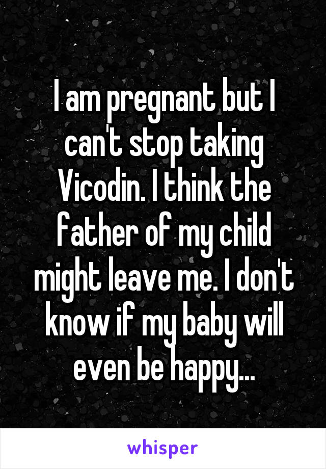 I am pregnant but I can't stop taking Vicodin. I think the father of my child might leave me. I don't know if my baby will even be happy...