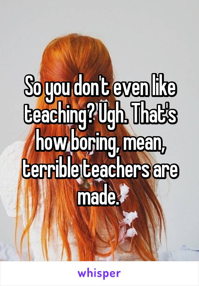 So you don't even like teaching? Ugh. That's how boring, mean, terrible teachers are made. 