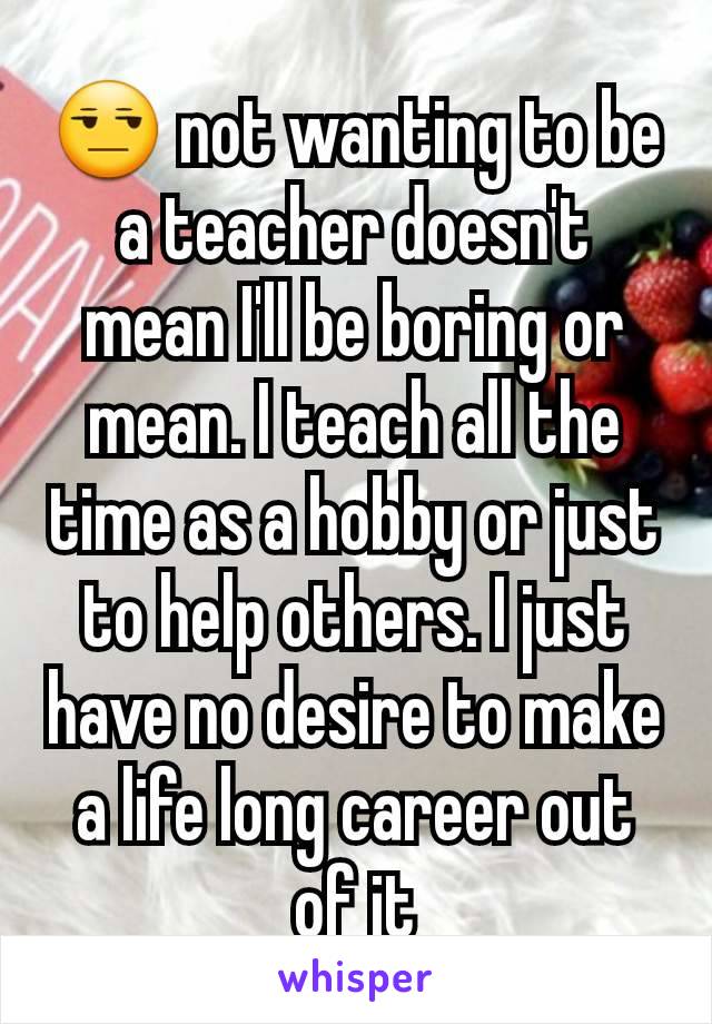 😒 not wanting to be a teacher doesn't mean I'll be boring or mean. I teach all the time as a hobby or just to help others. I just have no desire to make a life long career out of it