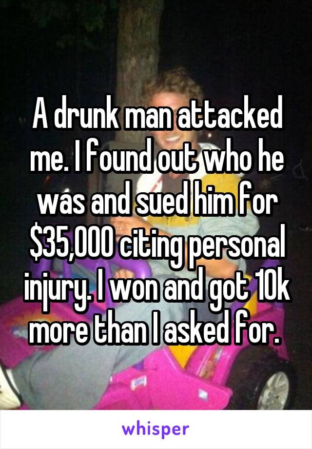 A drunk man attacked me. I found out who he was and sued him for $35,000 citing personal injury. I won and got 10k more than I asked for. 