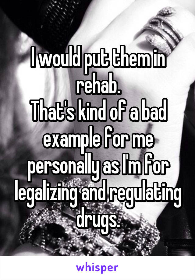 I would put them in rehab.
That's kind of a bad example for me personally as I'm for legalizing and regulating drugs.