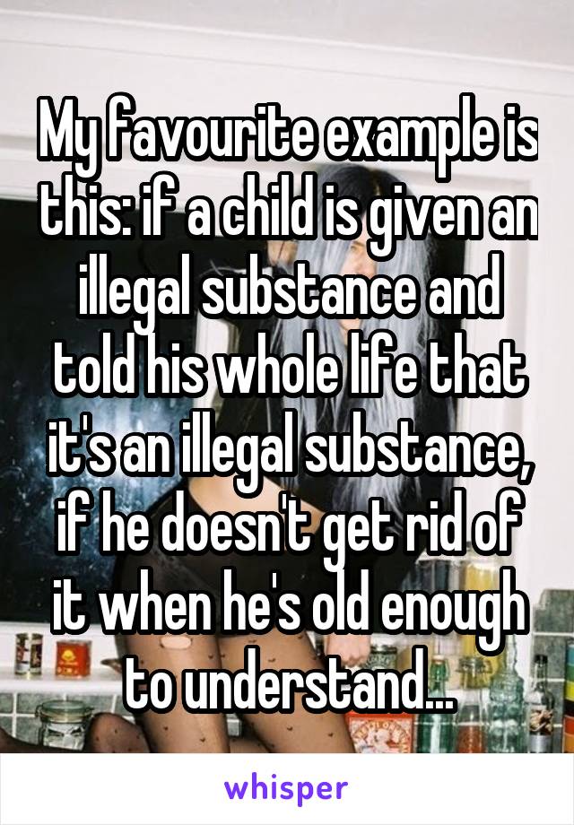 My favourite example is this: if a child is given an illegal substance and told his whole life that it's an illegal substance, if he doesn't get rid of it when he's old enough to understand...