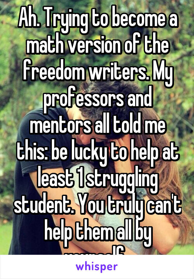 Ah. Trying to become a math version of the freedom writers. My professors and mentors all told me this: be lucky to help at least 1 struggling student. You truly can't help them all by yourself. 