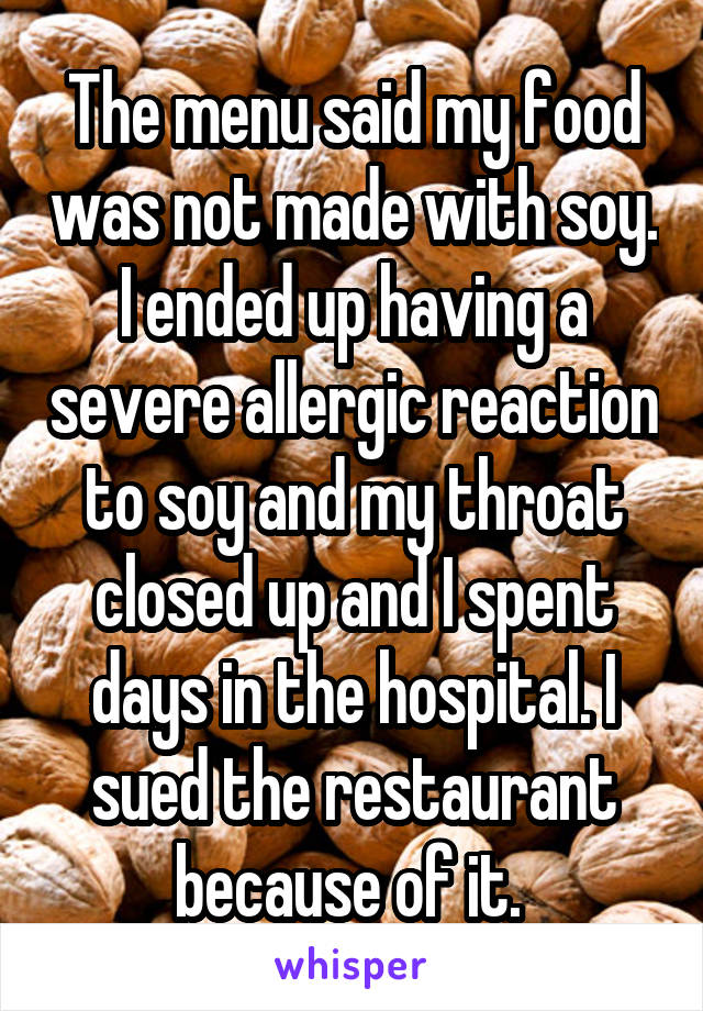 The menu said my food was not made with soy. I ended up having a severe allergic reaction to soy and my throat closed up and I spent days in the hospital. I sued the restaurant because of it. 