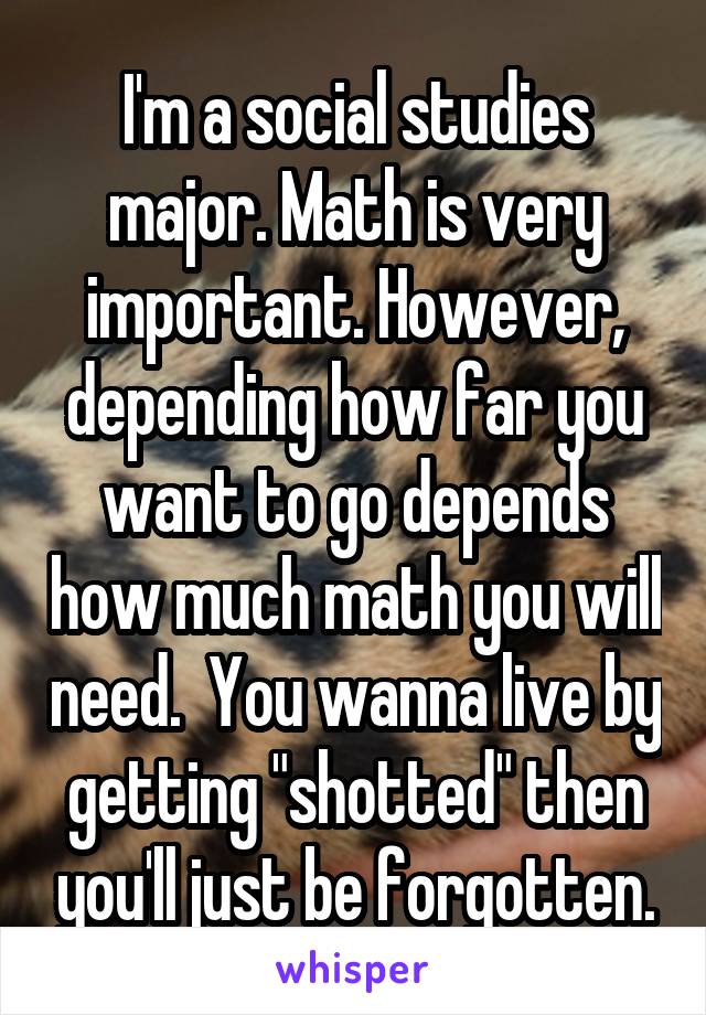 I'm a social studies major. Math is very important. However, depending how far you want to go depends how much math you will need.  You wanna live by getting "shotted" then you'll just be forgotten.