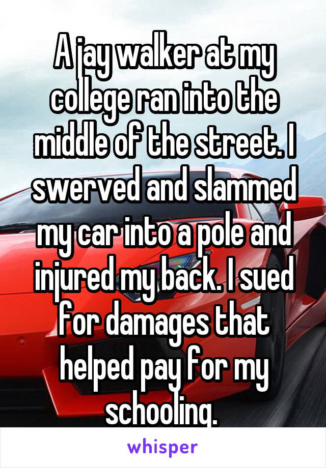 A jay walker at my college ran into the middle of the street. I swerved and slammed my car into a pole and injured my back. I sued for damages that helped pay for my schooling. 
