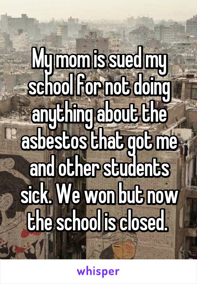 My mom is sued my school for not doing anything about the asbestos that got me and other students sick. We won but now the school is closed. 
