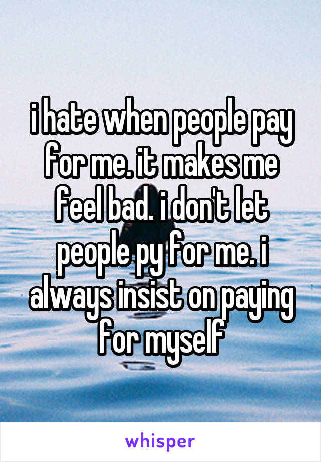 i hate when people pay for me. it makes me feel bad. i don't let people py for me. i always insist on paying for myself