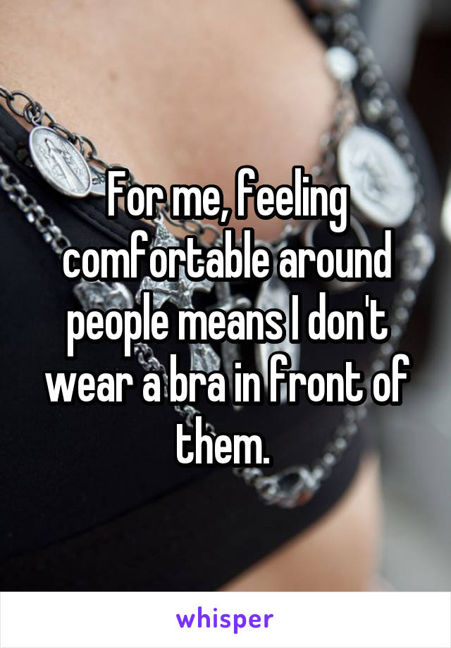 For me, feeling comfortable around people means I don't wear a bra in front of them. 