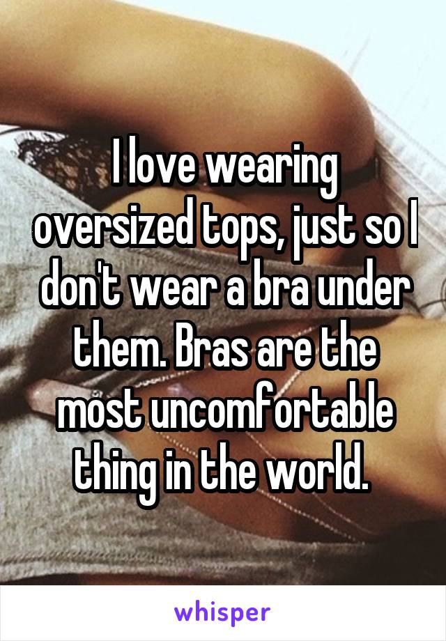 I love wearing oversized tops, just so I don't wear a bra under them. Bras are the most uncomfortable thing in the world. 
