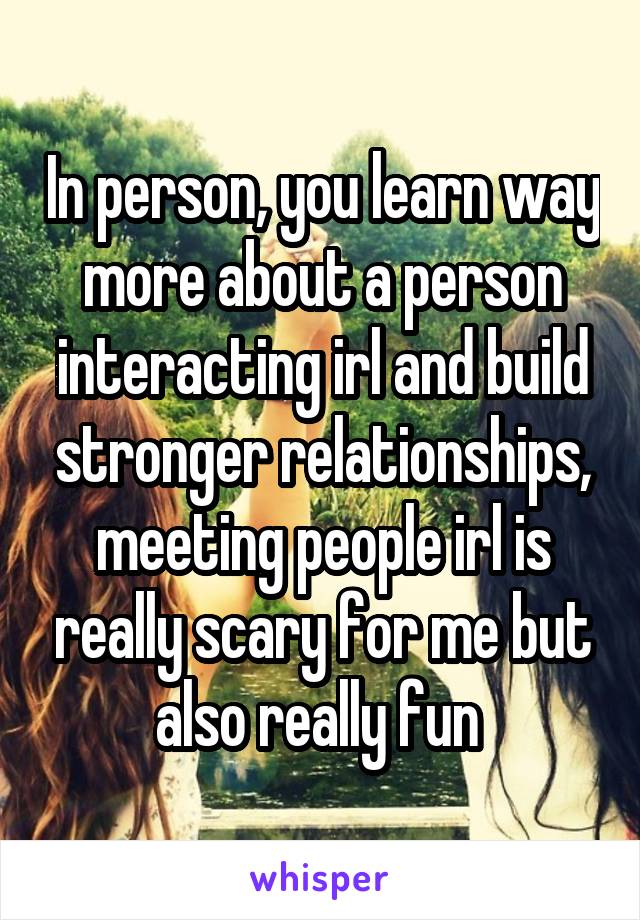 In person, you learn way more about a person interacting irl and build stronger relationships, meeting people irl is really scary for me but also really fun 