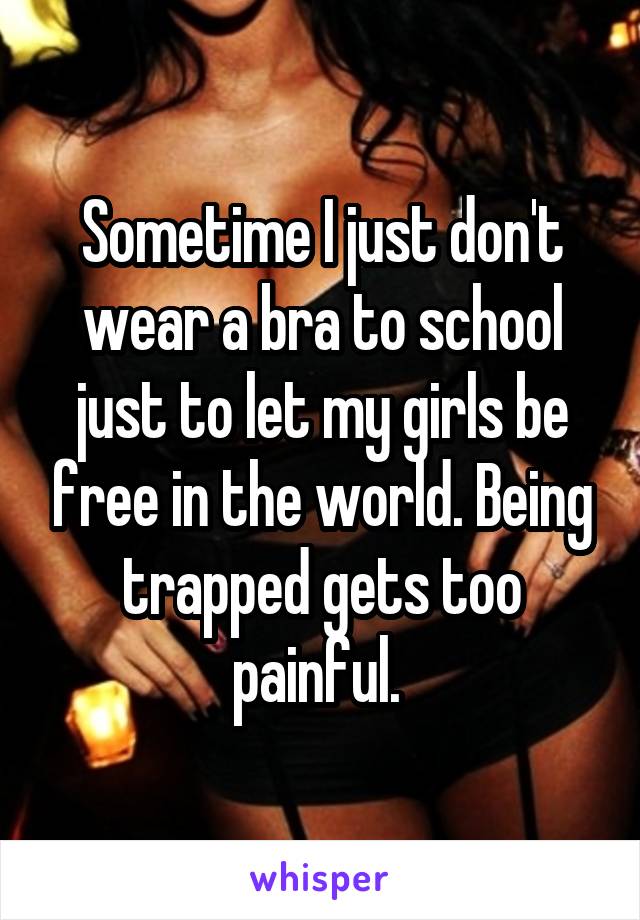 Sometime I just don't wear a bra to school just to let my girls be free in the world. Being trapped gets too painful. 