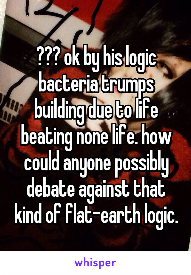 ??? ok by his logic bacteria trumps building due to life beating none life. how could anyone possibly debate against that kind of flat-earth logic.