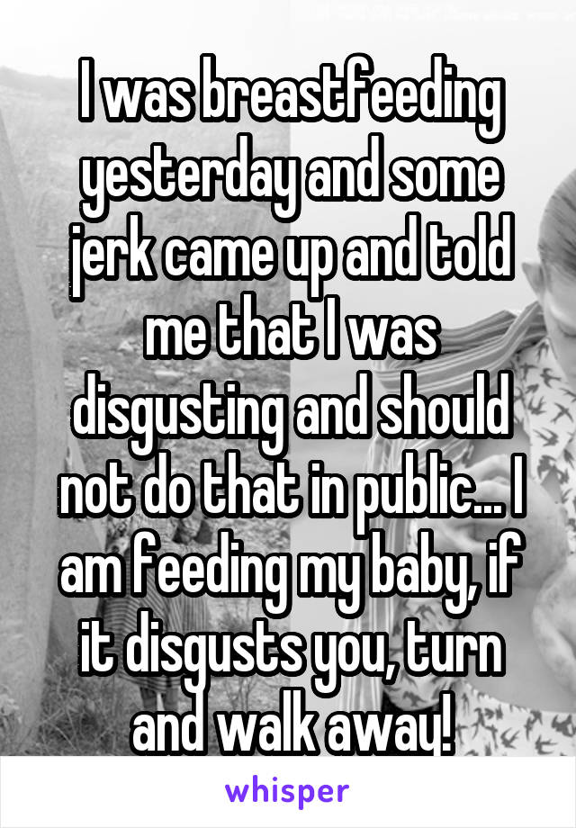 I was breastfeeding yesterday and some jerk came up and told me that I was disgusting and should not do that in public... I am feeding my baby, if it disgusts you, turn and walk away!