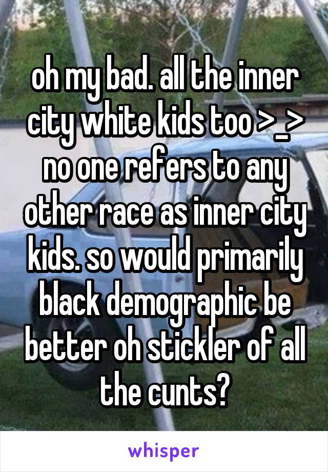 oh my bad. all the inner city white kids too >_> no one refers to any other race as inner city kids. so would primarily black demographic be better oh stickler of all the cunts?