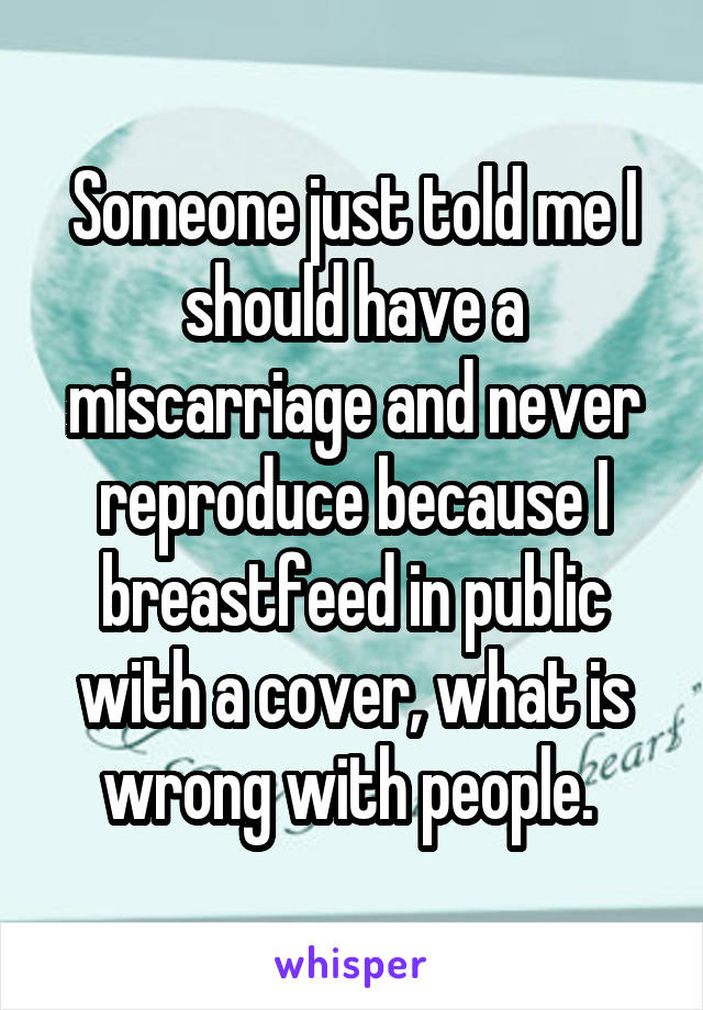 Someone just told me I should have a miscarriage and never reproduce because I breastfeed in public with a cover, what is wrong with people. 
