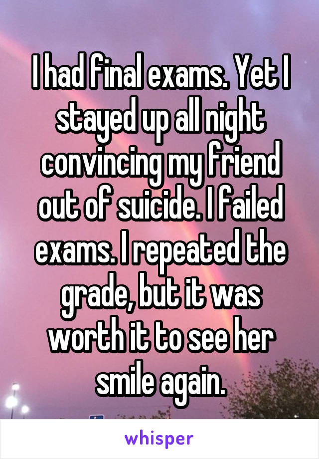 I had final exams. Yet I stayed up all night convincing my friend out of suicide. I failed exams. I repeated the grade, but it was worth it to see her smile again.