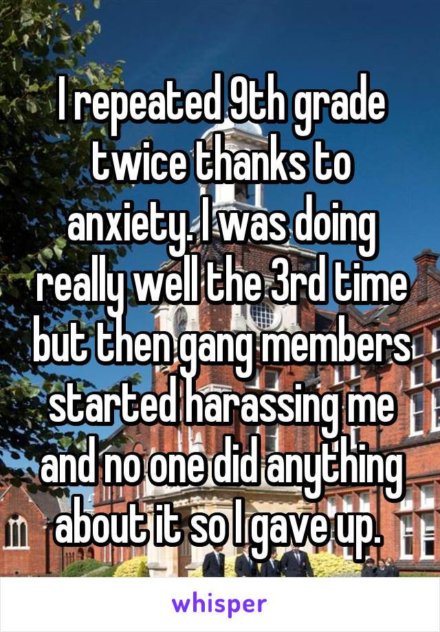 I repeated 9th grade twice thanks to anxiety. I was doing really well the 3rd time but then gang members started harassing me and no one did anything about it so I gave up. 