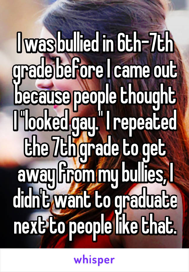 I was bullied in 6th-7th grade before I came out because people thought I "looked gay." I repeated the 7th grade to get away from my bullies, I didn't want to graduate next to people like that.