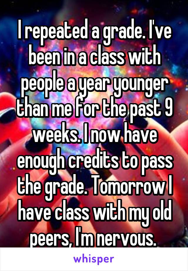 I repeated a grade. I've been in a class with people a year younger than me for the past 9 weeks. I now have enough credits to pass the grade. Tomorrow I have class with my old peers, I'm nervous. 