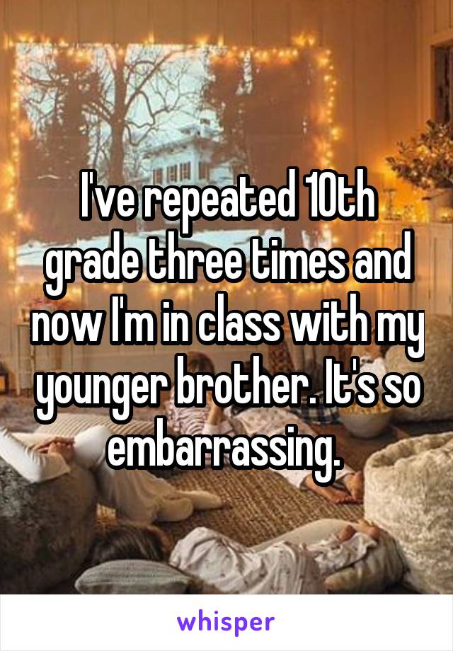 I've repeated 10th grade three times and now I'm in class with my younger brother. It's so embarrassing. 
