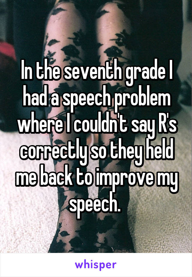 In the seventh grade I had a speech problem where I couldn't say R's correctly so they held me back to improve my speech. 
