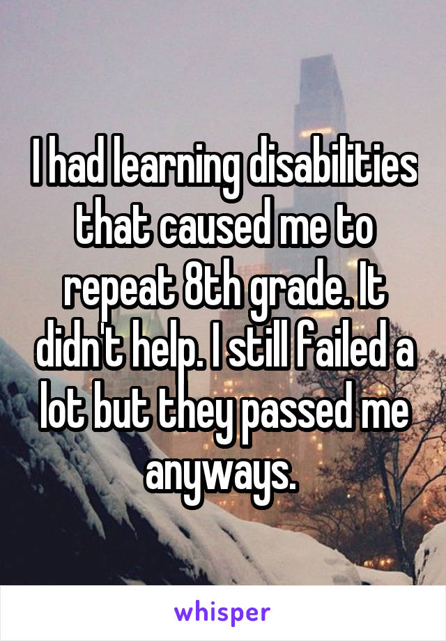 I had learning disabilities that caused me to repeat 8th grade. It didn't help. I still failed a lot but they passed me anyways. 