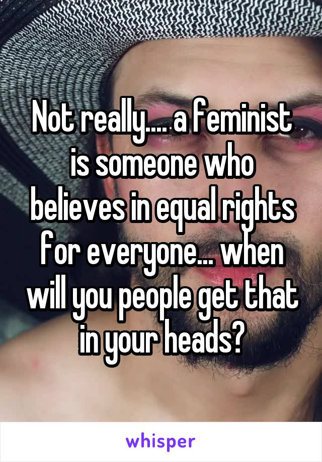 Not really.... a feminist is someone who believes in equal rights for everyone... when will you people get that in your heads?