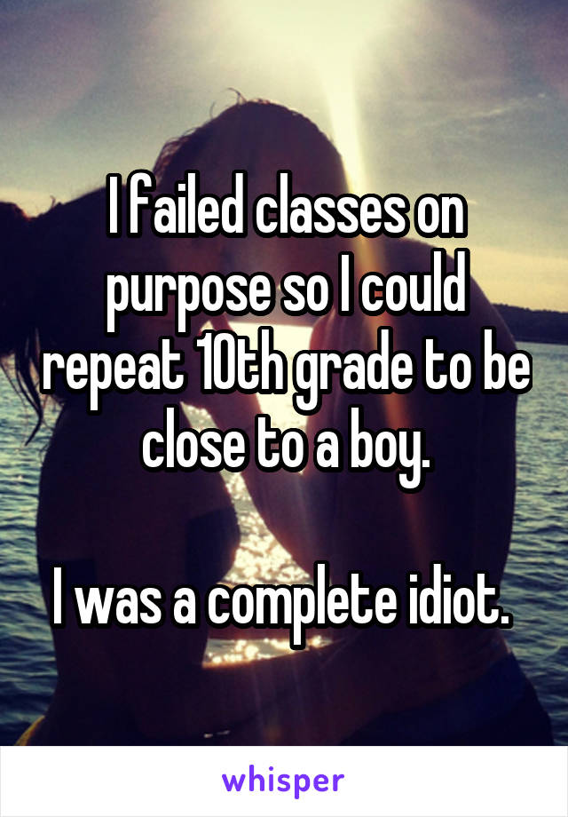 I failed classes on purpose so I could repeat 10th grade to be close to a boy.

I was a complete idiot. 