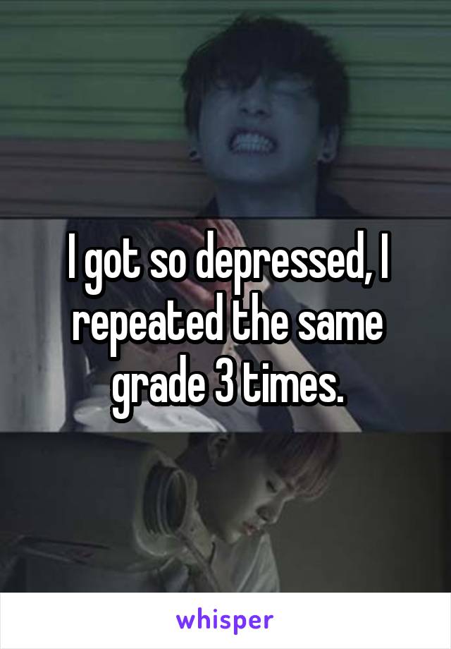 I got so depressed, I repeated the same grade 3 times.
