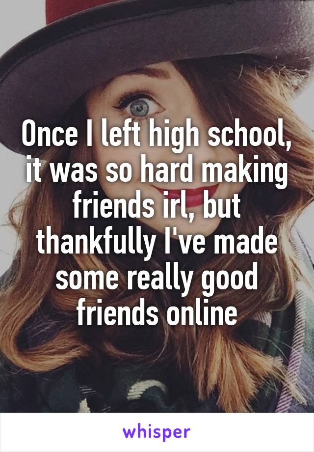 Once I left high school, it was so hard making friends irl, but thankfully I've made some really good friends online