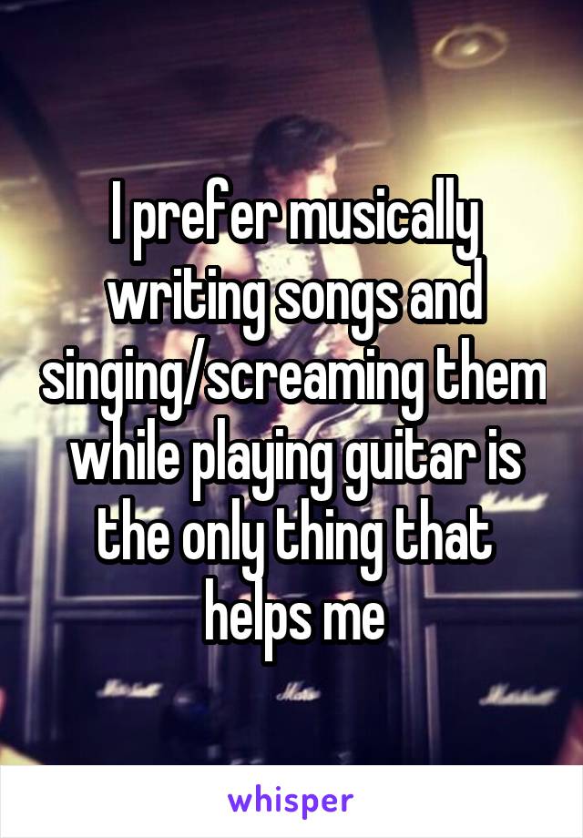 I prefer musically writing songs and singing/screaming them while playing guitar is the only thing that helps me