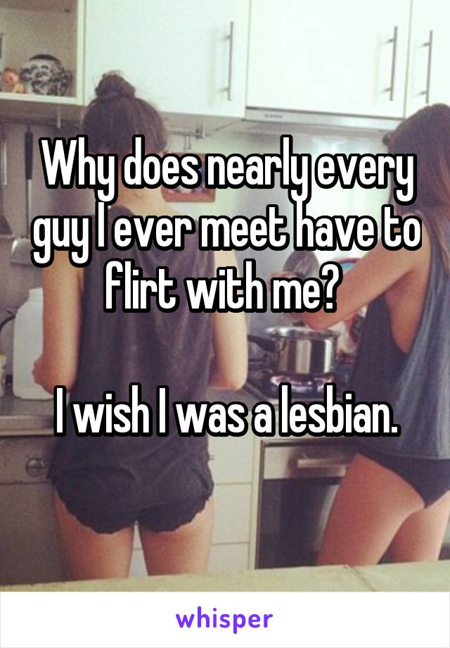 Why does nearly every guy I ever meet have to flirt with me? 

I wish I was a lesbian.
